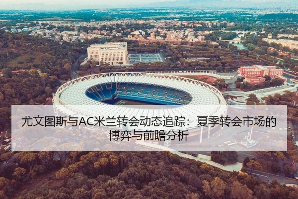 尤文图斯与AC米兰转会动态追踪：夏季转会市场的博弈与前瞻分析